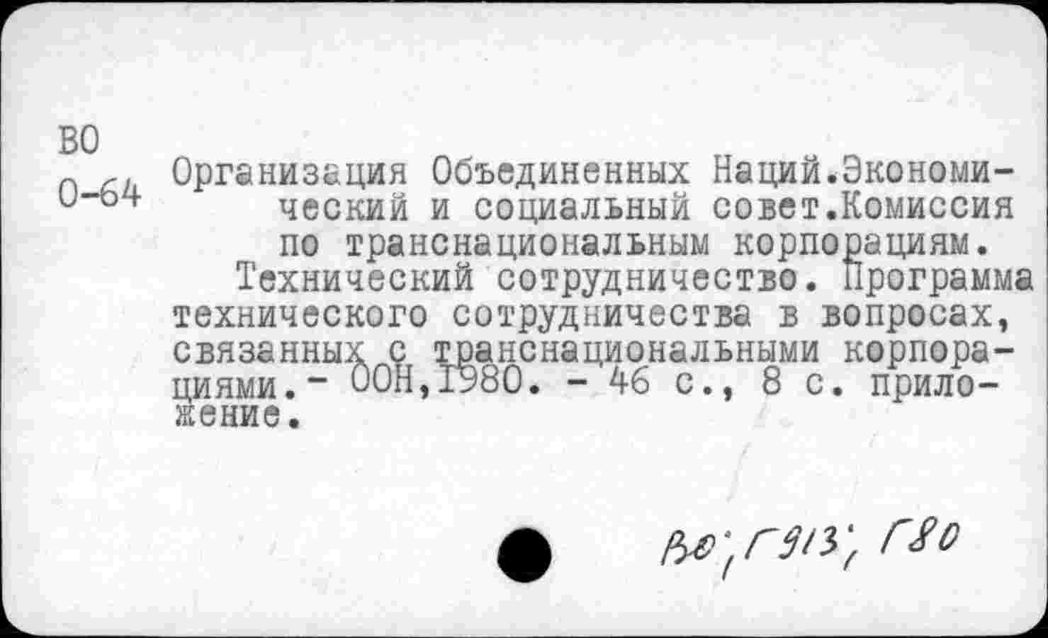 ﻿во
0-64
Организация Объединенных Наций.Экономический и социальный совет.Комиссия по транснациональным корпорациям.
Технический сотрудничество. Программа технического сотрудничества в вопросах, связанных с транснациональными корпорациями. - ООН,1980. - 46 с., 8 с. приложение.